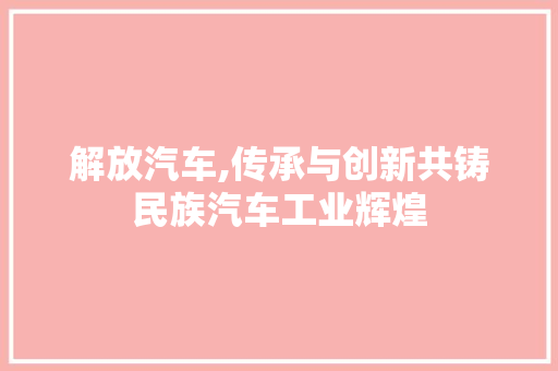 解放汽车,传承与创新共铸民族汽车工业辉煌