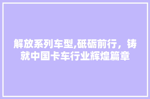 解放系列车型,砥砺前行，铸就中国卡车行业辉煌篇章
