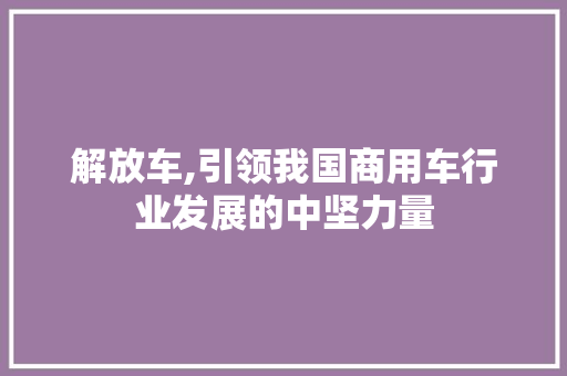 解放车,引领我国商用车行业发展的中坚力量