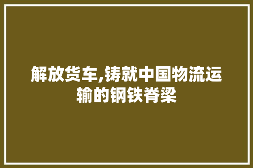 解放货车,铸就中国物流运输的钢铁脊梁