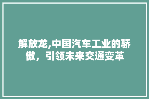 解放龙,中国汽车工业的骄傲，引领未来交通变革