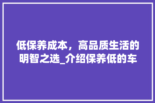 低保养成本，高品质生活的明智之选_介绍保养低的车型优势