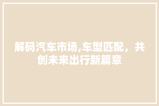 解码汽车市场,车型匹配，共创未来出行新篇章