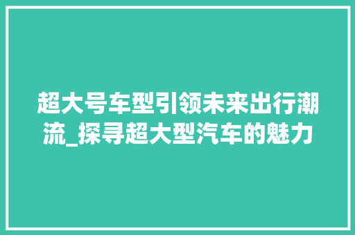 超大号车型引领未来出行潮流_探寻超大型汽车的魅力与挑战
