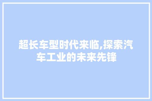 超长车型时代来临,探索汽车工业的未来先锋