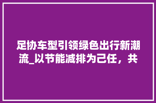 足协车型引领绿色出行新潮流_以节能减排为己任，共创美好未来