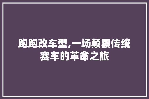 跑跑改车型,一场颠覆传统赛车的革命之旅