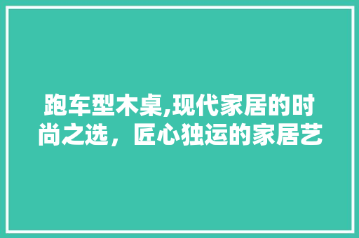 跑车型木桌,现代家居的时尚之选，匠心独运的家居艺术品