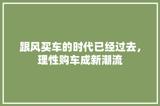 跟风买车的时代已经过去，理性购车成新潮流
