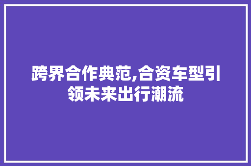 跨界合作典范,合资车型引领未来出行潮流