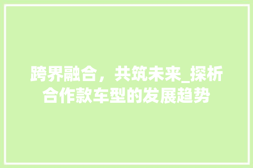 跨界融合，共筑未来_探析合作款车型的发展趋势