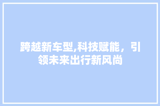 跨越新车型,科技赋能，引领未来出行新风尚