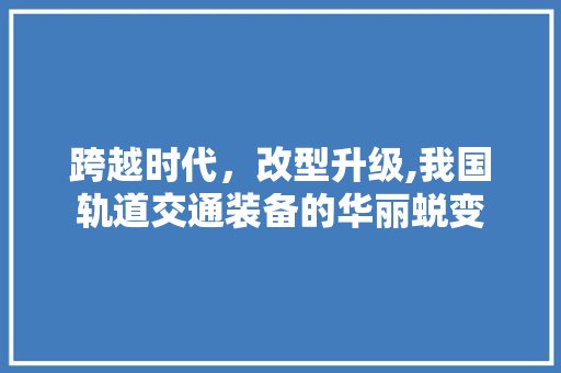跨越时代，改型升级,我国轨道交通装备的华丽蜕变