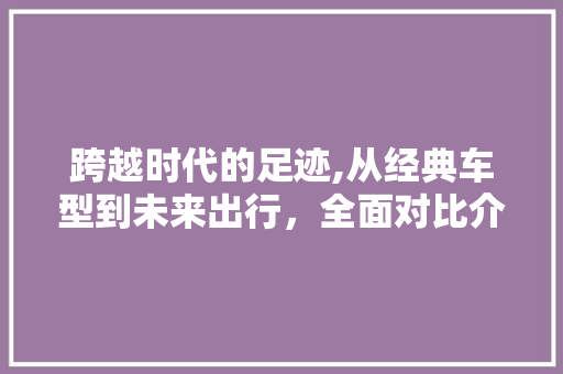 跨越时代的足迹,从经典车型到未来出行，全面对比介绍