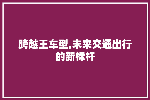 跨越王车型,未来交通出行的新标杆