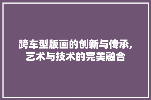 跨车型版画的创新与传承,艺术与技术的完美融合