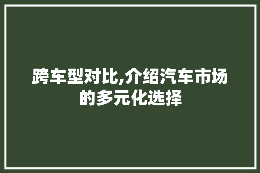 跨车型对比,介绍汽车市场的多元化选择