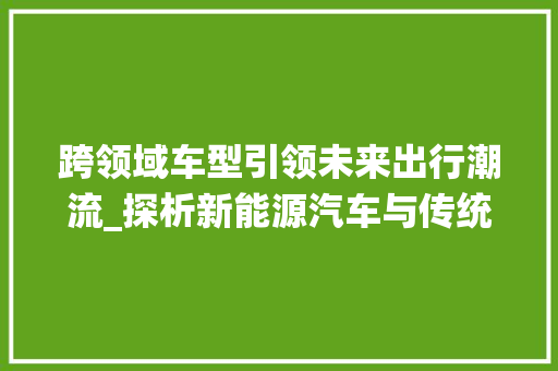 跨领域车型引领未来出行潮流_探析新能源汽车与传统汽车的融合发展