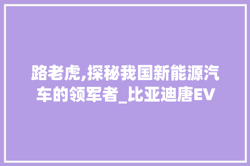 路老虎,探秘我国新能源汽车的领军者_比亚迪唐EV
