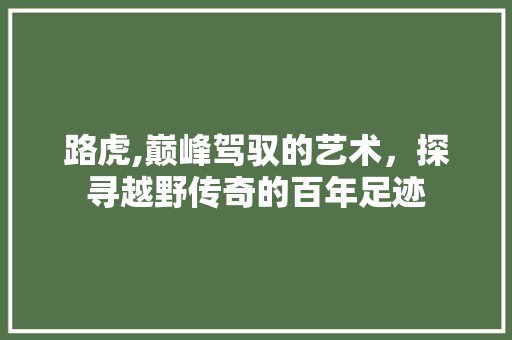 路虎,巅峰驾驭的艺术，探寻越野传奇的百年足迹