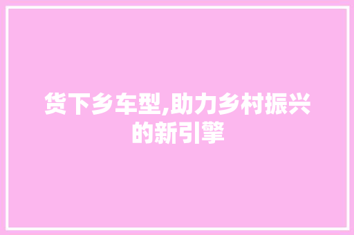 货下乡车型,助力乡村振兴的新引擎
