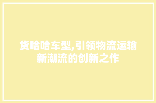 货哈哈车型,引领物流运输新潮流的创新之作