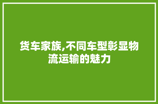 货车家族,不同车型彰显物流运输的魅力