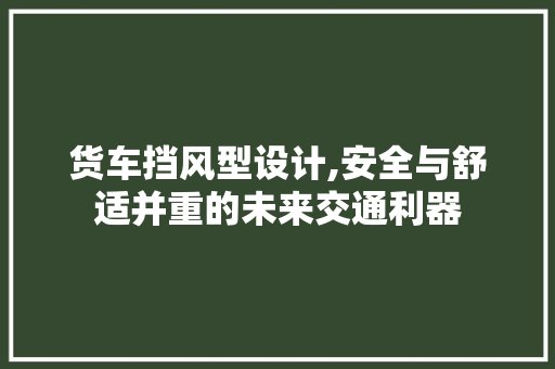 货车挡风型设计,安全与舒适并重的未来交通利器