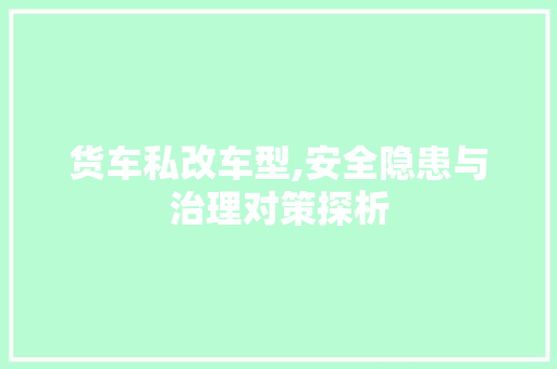 货车私改车型,安全隐患与治理对策探析