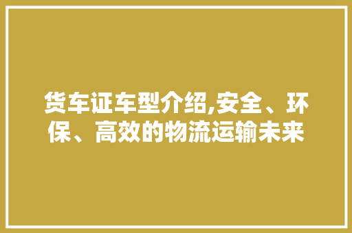 货车证车型介绍,安全、环保、高效的物流运输未来