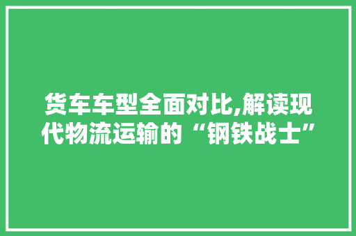 货车车型全面对比,解读现代物流运输的“钢铁战士”