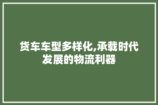 货车车型多样化,承载时代发展的物流利器