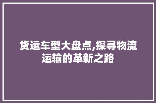 货运车型大盘点,探寻物流运输的革新之路 汽车配件