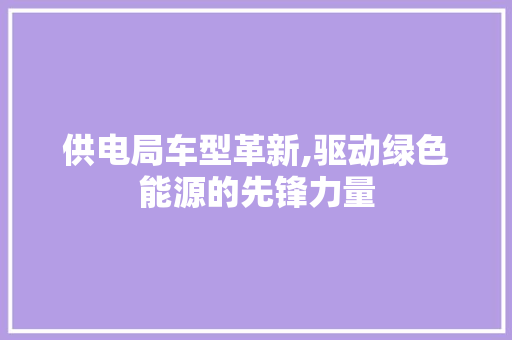 供电局车型革新,驱动绿色能源的先锋力量