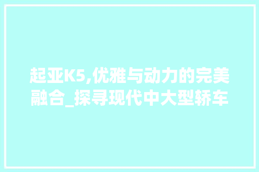 起亚K5,优雅与动力的完美融合_探寻现代中大型轿车的典范