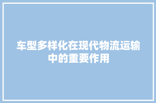 车型多样化在现代物流运输中的重要作用