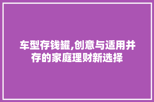 车型存钱罐,创意与适用并存的家庭理财新选择
