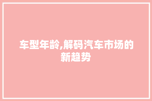 车型年龄,解码汽车市场的新趋势 汽车配件