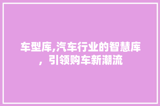 车型库,汽车行业的智慧库，引领购车新潮流
