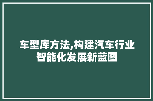 车型库方法,构建汽车行业智能化发展新蓝图