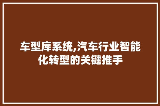车型库系统,汽车行业智能化转型的关键推手