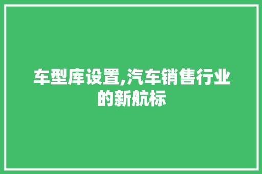车型库设置,汽车销售行业的新航标