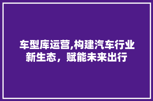 车型库运营,构建汽车行业新生态，赋能未来出行
