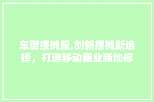 车型摆摊屋,创新摆摊新选择，打造移动商业新地标