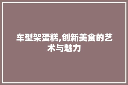 车型架蛋糕,创新美食的艺术与魅力
