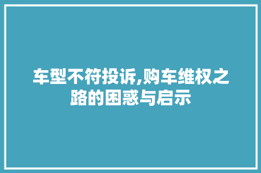 车型不符投诉,购车维权之路的困惑与启示