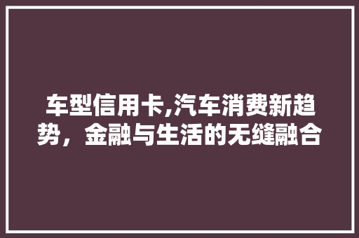 车型信用卡,汽车消费新趋势，金融与生活的无缝融合