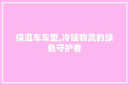 保温车车型,冷链物流的绿色守护者