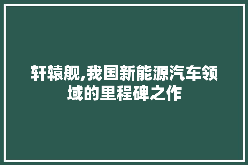 轩辕舰,我国新能源汽车领域的里程碑之作