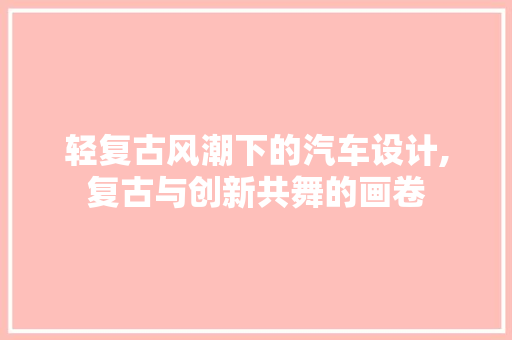 轻复古风潮下的汽车设计,复古与创新共舞的画卷